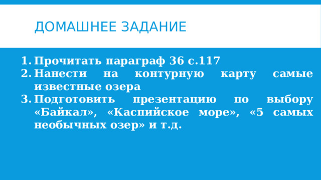 Домашнее задание Прочитать параграф 36 с.117 Нанести на контурную карту самые известные озера Подготовить презентацию по выбору «Байкал», «Каспийское море», «5 самых необычных озер» и т.д. 