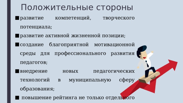Положительные стороны развитие компетенций, творческого потенциала; развитие активной жизненной позиции; создание благоприятной мотивационной среды для профессионального развития педагогов; внедрение новых педагогических технологий в муниципальную сферу образования;  повышение рейтинга не только отдельного педагога, но и школы в целом. 