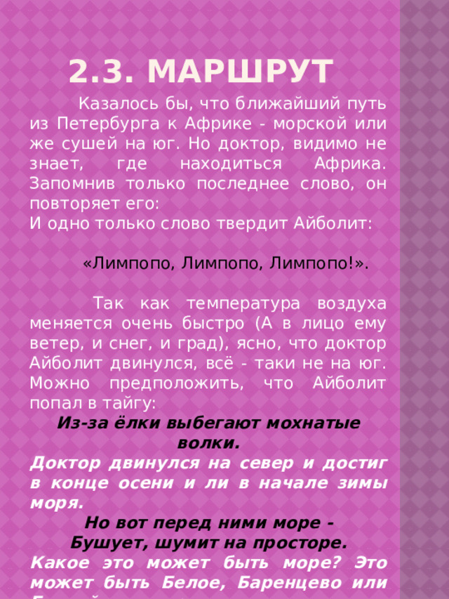 2.3. Маршрут  Казалось бы, что ближайший путь из Петербурга к Африке - морской или же сушей на юг. Но доктор, видимо не знает, где находиться Африка. Запомнив только последнее слово, он повторяет его: И одно только слово твердит Айболит:  «Лимпопо, Лимпопо, Лимпопо!».  Так как температура воздуха меняется очень быстро (А в лицо ему ветер, и снег, и град), ясно, что доктор Айболит двинулся, всё - таки не на юг. Можно предположить, что Айболит попал в тайгу: Из-за ёлки выбегают мохнатые волки. Доктор двинулся на север и достиг в конце осени и ли в начале зимы моря. Но вот перед ними море - Бушует, шумит на просторе. Какое это может быть море? Это может быть Белое, Баренцево или Балтийское море. … Но тут выплывает кит: «Садись на меня, Айболит!.. 