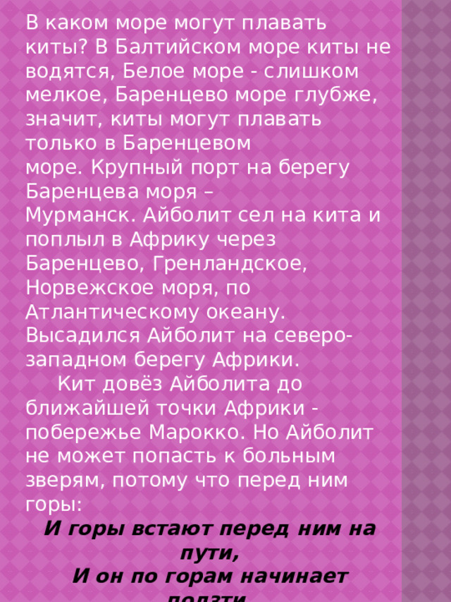 В каком море могут плавать киты? В Балтийском море киты не водятся, Белое море - слишком мелкое, Баренцево море глубже, значит, киты могут плавать только в Баренцевом море. Крупный порт на берегу Баренцева моря – Мурманск. Айболит сел на кита и поплыл в Африку через Баренцево, Гренландское, Норвежское моря, по Атлантическому океану. Высадился Айболит на северо-западном берегу Африки.  Кит довёз Айболита до ближайшей точки Африки - побережье Марокко. Но Айболит не может попасть к больным зверям, потому что перед ним горы: И горы встают перед ним на пути, И он по горам начинает ползти, А горы всё выше, а горы всё круче, А горы уходят под самые тучи! Это Атласские горы, так как они расположены в Марокко.  