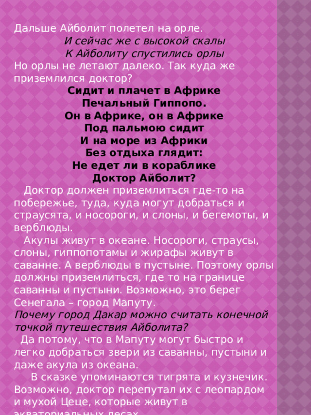Дальше Айболит полетел на орле. И сейчас же с высокой скалы К Айболиту спустились орлы Но орлы не летают далеко. Так куда же приземлился доктор? Сидит и плачет в Африке Печальный Гиппопо. Он в Африке, он в Африке Под пальмою сидит И на море из Африки Без отдыха глядит: Не едет ли в кораблике Доктор Айболит?  Доктор должен приземлиться где-то на побережье, туда, куда могут добраться и страусята, и носороги, и слоны, и бегемоты, и верблюды.  Акулы живут в океане. Носороги, страусы, слоны, гиппопотамы и жирафы живут в саванне. А верблюды в пустыне. Поэтому орлы должны приземлиться, где то на границе саванны и пустыни. Возможно, это берег Сенегала – город Мапуту. Почему город Дакар можно считать конечной точкой путешествия Айболита?  Да потому, что в Мапуту могут быстро и легко добраться звери из саванны, пустыни и даже акула из океана.  В сказке упоминаются тигрята и кузнечик. Возможно, доктор перепутал их с леопардом и мухой Цеце, которые живут в экваториальных лесах  