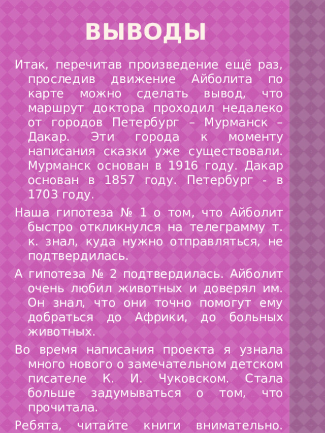 Выводы Итак, перечитав произведение ещё раз, проследив движение Айболита по карте можно сделать вывод, что маршрут доктора проходил недалеко от городов Петербург – Мурманск – Дакар. Эти города к моменту написания сказки уже существовали. Мурманск основан в 1916 году. Дакар основан в 1857 году. Петербург - в 1703 году. Наша гипотеза № 1 о том, что Айболит быстро откликнулся на телеграмму т. к. знал, куда нужно отправляться, не подтвердилась. А гипотеза № 2 подтвердилась. Айболит очень любил животных и доверял им. Он знал, что они точно помогут ему добраться до Африки, до больных животных. Во время написания проекта я узнала много нового о замечательном детском писателе К. И. Чуковском. Стала больше задумываться о том, что прочитала. Ребята, читайте книги внимательно. Думайте о прочитанном. Вы обязательно откроете для себя много нового и интересного! 