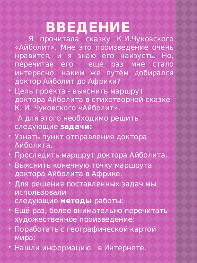 введение  Я прочитала сказку К.И.Чуковского «Айболит». Мне это произведение очень нравится, и я знаю его наизусть. Но, перечитав его еще раз мне стало интересно: каким же путём добирался доктор Айболит до Африки? Цель проекта - выяснить маршрут доктора Айболита в стихотворной сказке К. И. Чуковского «Айболит».  А для этого необходимо решить следующие  задачи: Узнать пункт отправления доктора Айболита. Проследить маршрут доктора Айболита. Выяснить конечную точку маршрута доктора Айболита в Африке. Для решения поставленных задач мы использовали следующие  методы  работы: Ещё раз, более внимательно перечитать художественное произведение; Поработать с географической картой мира; Нашли информацию в Интернете. 