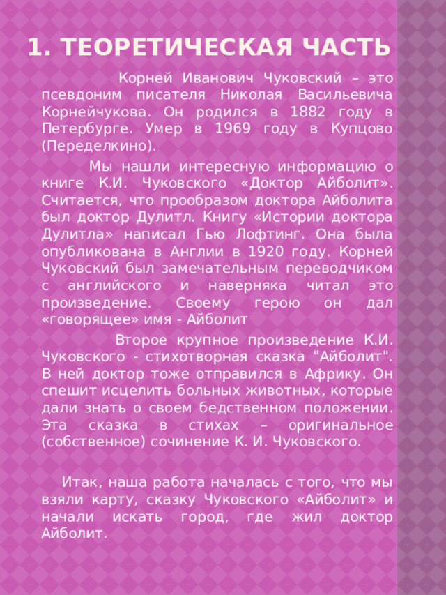 1. Теоретическая часть  Корней Иванович Чуковский – это псевдоним писателя Николая Васильевича Корнейчукова. Он родился в 1882 году в Петербурге. Умер в 1969 году в Купцово (Переделкино).  Мы нашли интересную информацию о книге К.И. Чуковского «Доктор Айболит». Считается, что прообразом доктора Айболита был доктор Дулитл. Книгу «Истории доктора Дулитла» написал Гью Лофтинг. Она была опубликована в Англии в 1920 году. Корней Чуковский был замечательным переводчиком с английского и наверняка читал это произведение. Своему герою он дал «говорящее» имя - Айболит  Второе крупное произведение К.И. Чуковского - стихотворная сказка 