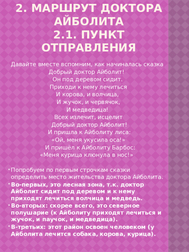 2. Маршрут доктора Айболита  2.1. Пункт отправления     Давайте вместе вспомним, как начиналась сказка Добрый доктор Айболит!  Он под деревом сидит.  Приходи к нему лечиться  И корова, и волчица,  И жучок, и червячок,  И медведица!  Всех излечит, исцелит  Добрый доктор Айболит!  И пришла к Айболиту лиса:  «Ой, меня укусила оса!»  И пришёл к Айболиту Барбос: «Меня курица клюнула в нос!» Попробуем по первым строчкам сказки определить место жительства доктора Айболита. Во-первых, это лесная зона, т.к. доктор Айболит сидит под деревом и к нему приходят лечиться волчица и медведь. Во-вторых: скорее всего, это северное полушарие (к Айболиту приходят лечиться и жучок, и паучок, и медведица). В-третьих: этот район освоен человеком (у Айболита лечится собака, корова, курица).  
