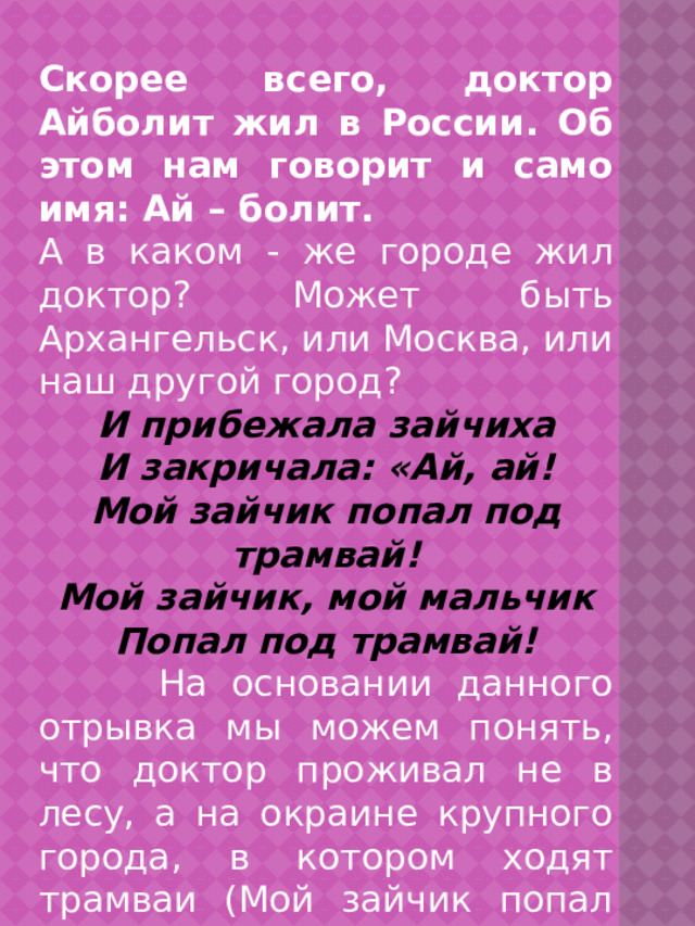  Скорее всего, доктор Айболит жил в России. Об этом нам говорит и само имя: Ай – болит. А в каком - же городе жил доктор? Может быть Архангельск, или Москва, или наш другой город? И прибежала зайчиха И закричала: «Ай, ай! Мой зайчик попал под трамвай! Мой зайчик, мой мальчик Попал под трамвай!  На основании данного отрывка мы можем понять, что доктор проживал не в лесу, а на окраине крупного города, в котором ходят трамваи (Мой зайчик попал под трамвай). Конечно, таких городов несколько. 