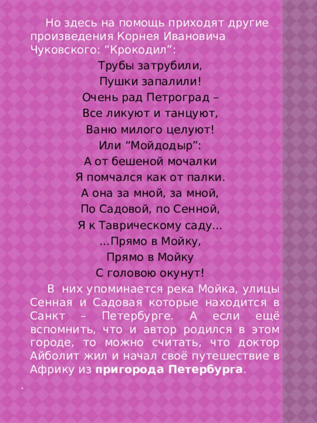  Но здесь на помощь приходят другие произведения Корнея Ивановича Чуковского: “Крокодил”: Трубы затрубили, Пушки запалили! Очень рад Петроград – Все ликуют и танцуют, Ваню милого целуют! Или “Мойдодыр”: А от бешеной мочалки Я помчался как от палки. А она за мной, за мной, По Садовой, по Сенной, Я к Таврическому саду… … Прямо в Мойку, Прямо в Мойку С головою окунут!  В них упоминается река Мойка, улицы Сенная и Садовая которые находится в Санкт – Петербурге. А если ещё вспомнить, что и автор родился в этом городе, то можно считать, что доктор Айболит жил и начал своё путешествие в Африку из  пригорода Петербурга . . 