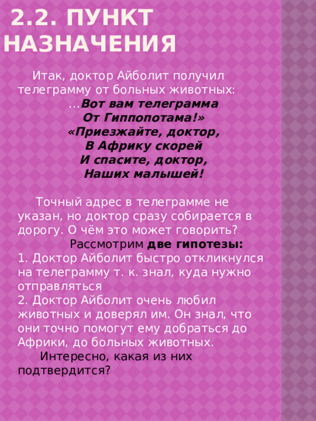  2.2. Пункт назначения   Итак, доктор Айболит получил телеграмму от больных животных: … Вот вам телеграмма От Гиппопотама!» «Приезжайте, доктор, В Африку скорей И спасите, доктор, Наших малышей!  Точный адрес в телеграмме не указан, но доктор сразу собирается в дорогу. О чём это может говорить?  Рассмотрим  две гипотезы: 1. Доктор Айболит быстро откликнулся на телеграмму т. к. знал, куда нужно отправляться 2. Доктор Айболит очень любил животных и доверял им. Он знал, что они точно помогут ему добраться до Африки, до больных животных.  Интересно, какая из них подтвердится? 
