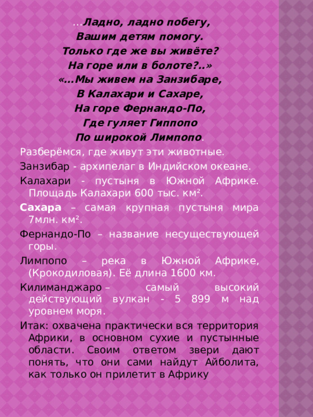 … Ладно, ладно побегу, Вашим детям помогу. Только где же вы живёте? На горе или в болоте?..» «…Мы живем на Занзибаре, В Калахари и Сахаре, На горе Фернандо-По, Где гуляет Гиппопо По широкой Лимпопо . Разберёмся, где живут эти животные. Занзибар - архипелаг в Индийском океане. Калахари - пустыня в Южной Африке. Площадь Калахари 600 тыс. км². Сахара – самая крупная пустыня мира 7млн. км². Фернандо-По – название несуществующей горы. Лимпопо – река в Южной Африке, (Крокодиловая). Её длина 1600 км. Килиманджаро  – самый высокий действующий вулкан - 5 899 м над уровнем моря. Итак: охвачена практически вся территория Африки, в основном сухие и пустынные области. Своим ответом звери дают понять, что они сами найдут Айболита, как только он прилетит в Африку 