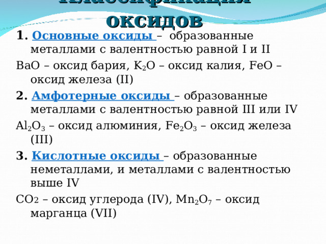 Классификация оксидов 1 . Основные оксиды – образованные металлами с валентностью равной I и II BaO – оксид бария , K 2 O – оксид калия , FeO – оксид железа ( II) 2. Амфотерные оксиды – образованные металлами с валентностью равной III или IV Al 2 O 3  – оксид алюминия , Fe 2 O 3  – оксид железа ( III) 3. Кислотные оксиды – образованные неметаллами, и металлами с валентностью выше IV СО 2 – оксид углерода ( IV), Mn 2 O 7 – оксид марганца ( VII) 