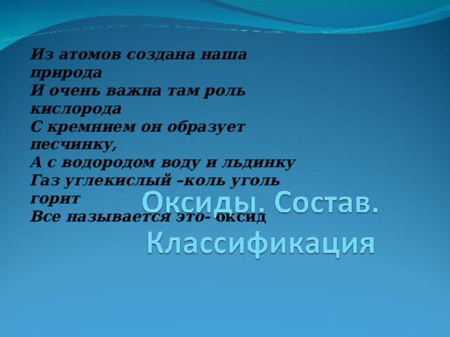 Из атомов создана наша природа И очень важна там роль кислорода С кремнием он образует песчинку, А с водородом воду и льдинку Газ углекислый – коль уголь горит Все называется это- оксид  