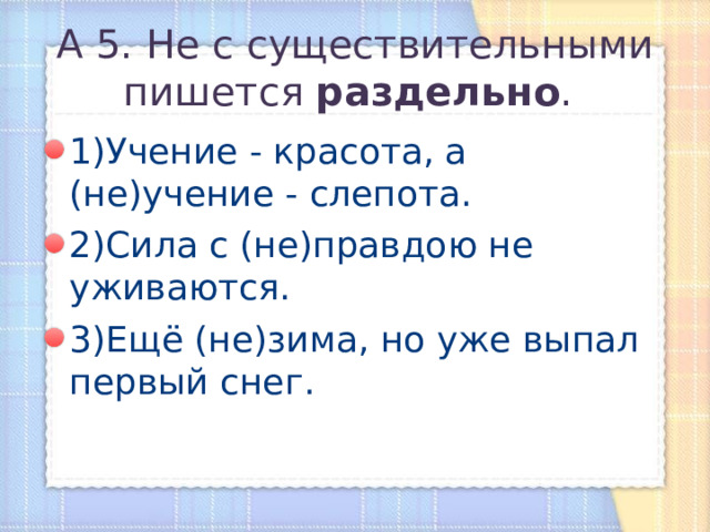 А 5. Не с существительными пишется раздельно .  1)Учение - красота, а (не)учение - слепота. 2)Сила с (не)правдою не уживаются. 3)Ещё (не)зима, но уже выпал первый снег. 