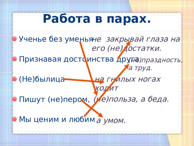 Работа в парах. не закрывай глаза на его (не)достатки. Ученье без уменья  Признавая достоинства друга,  (Не)былица  Пишут (не)пером,  Мы ценим и любим (не)праздность, а труд. на гнилых ногах ходит (не)польза, а беда. а умом. 