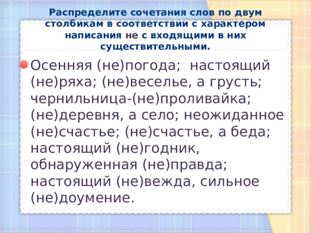 Распределите сочетания слов по двум столбикам в соответствии с характером написания не с входящими в них существительными. Осенняя (не)погода; настоящий (не)ряха; (не)веселье, а грусть; чернильница-(не)проливайка; (не)деревня, а село; неожиданное (не)счастье; (не)счастье, а беда; настоящий (не)годник, обнаруженная (не)правда; настоящий (не)вежда, сильное (не)доумение. 