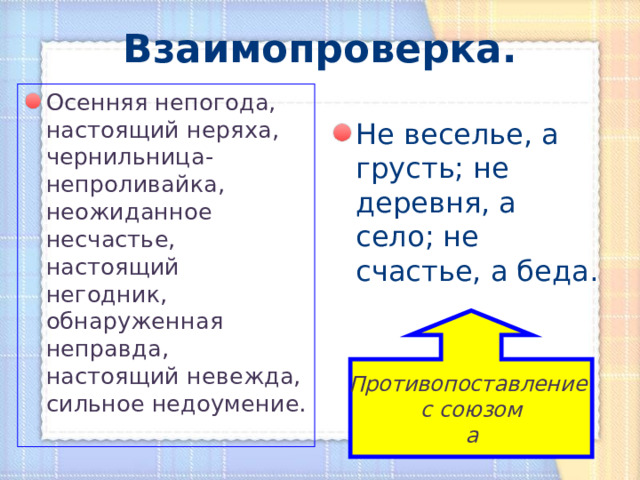 Взаимопроверка. Осенняя непогода, настоящий неряха, чернильница-непроливайка, неожиданное несчастье, настоящий негодник, обнаруженная неправда, настоящий невежда, сильное недоумение. Не веселье, а грусть; не деревня, а село; не счастье, а беда. Противопоставление с союзом а 