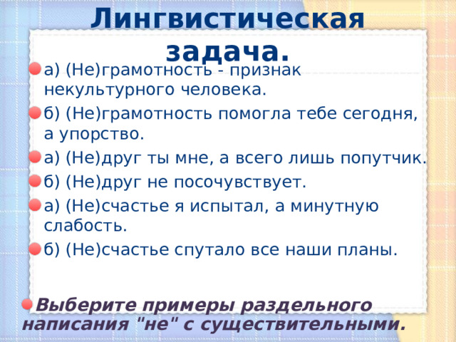 Лингвистическая задача. а) (Не)грамотность - признак некультурного человека. б) (Не)грамотность помогла тебе сегодня, а упорство. а) (Не)друг ты мне, а всего лишь попутчик. б) (Не)друг не посочувствует. а) (Не)счастье я испытал, а минутную слабость. б) (Не)счастье спутало все наши планы. Выберите примеры раздельного написания 