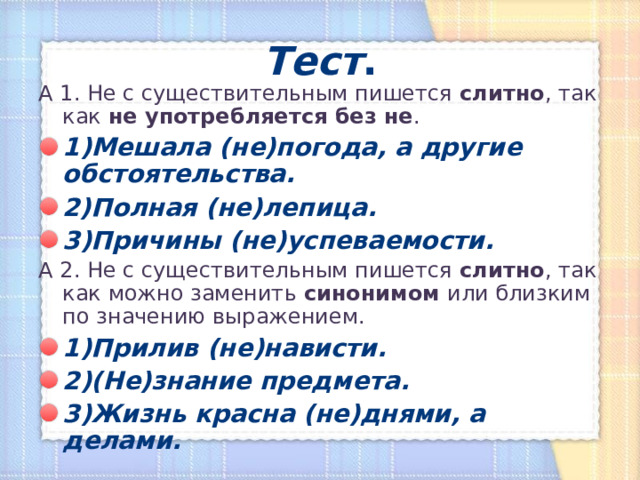 Тест . А 1. Не с существительным пишется слитно , так как не употребляется без не . 1)Мешала (не)погода, а другие обстоятельства. 2)Полная (не)лепица. 3)Причины (не)успеваемости. А 2. Не с существительным пишется слитно , так как можно заменить синонимом или близким по значению выражением. 1)Прилив (не)нависти. 2)(Не)знание предмета. 3)Жизнь красна (не)днями, а делами. 