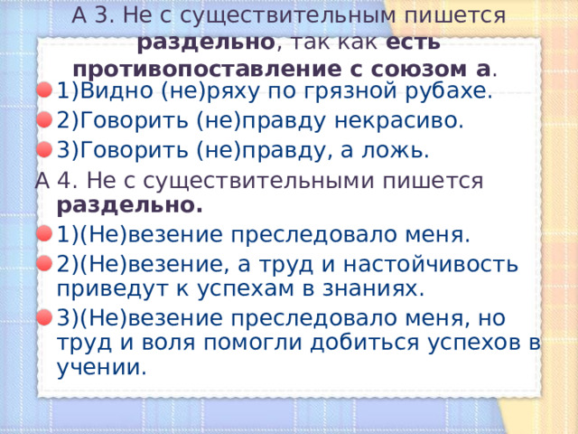А 3. Не с существительным пишется раздельно , так как есть противопоставление с союзом а .   1)Видно (не)ряху по грязной рубахе. 2)Говорить (не)правду некрасиво. 3)Говорить (не)правду, а ложь. А 4. Не с существительными пишется раздельно. 1)(Не)везение преследовало меня. 2)(Не)везение, а труд и настойчивость приведут к успехам в знаниях. 3)(Не)везение преследовало меня, но труд и воля помогли добиться успехов в учении. 