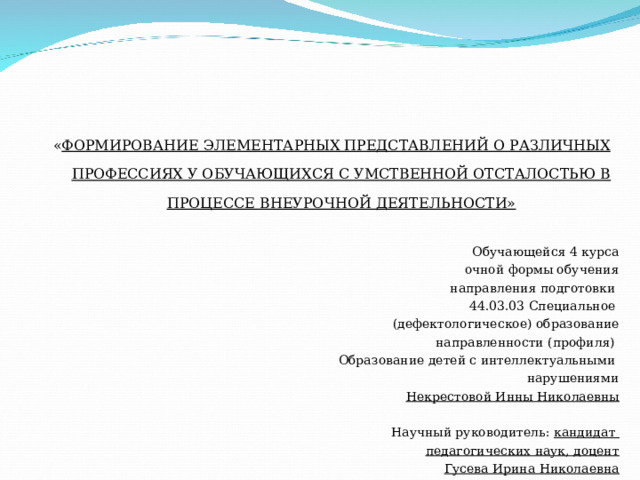 « ФОРМИРОВАНИЕ ЭЛЕМЕНТАРНЫХ ПРЕДСТАВЛЕНИЙ О РАЗЛИЧНЫХ ПРОФЕССИЯХ У ОБУЧАЮЩИХСЯ С УМСТВЕННОЙ ОТСТАЛОСТЬЮ В ПРОЦЕССЕ ВНЕУРОЧНОЙ ДЕЯТЕЛЬНОСТИ»  Обучающейся 4 курса очной формы обучения направления подготовки 44.03.03 Специальное (дефектологическое) образование направленности (профиля) Образование детей с интеллектуальными нарушениями Некрестовой Инны Николаевны   Научный руководитель: кандидат педагогических наук, доцент Гусева Ирина Николаевна  