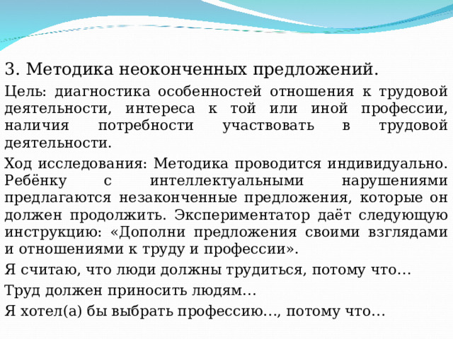3. Методика неоконченных предложений. Цель: диагностика особенностей отношения к трудовой деятельности, интереса к той или иной профессии, наличия потребности участвовать в трудовой деятельности. Ход исследования: Методика проводится индивидуально. Ребёнку с интеллектуальными нарушениями предлагаются незаконченные предложения, которые он должен продолжить. Экспериментатор даёт следующую инструкцию: «Дополни предложения своими взглядами и отношениями к труду и профессии». Я считаю, что люди должны трудиться, потому что… Труд должен приносить людям… Я хотел(а) бы выбрать профессию…, потому что… 