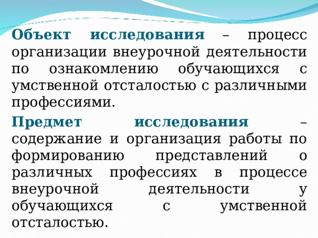     Объект исследования  – процесс организации внеурочной деятельности по ознакомлению обучающихся с умственной отсталостью с различными профессиями.   Предмет исследования – содержание и организация работы по  формированию представлений о различных профессиях в процессе внеурочной деятельности у обучающихся с умственной отсталостью. 