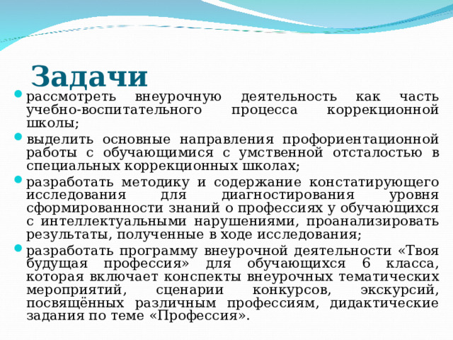 Задачи    рассмотреть внеурочную деятельность как часть учебно-воспитательного процесса коррекционной школы; выделить основные направления профориентационной работы с обучающимися с умственной отсталостью в специальных коррекционных школах; разработать методику и содержание констатирующего исследования для диагностирования уровня сформированности знаний о профессиях у обучающихся с интеллектуальными нарушениями, проанализировать результаты, полученные в ходе исследования; разработать программу внеурочной деятельности «Твоя будущая профессия» для обучающихся 6 класса, которая включает конспекты внеурочных тематических мероприятий, сценарии конкурсов, экскурсий, посвящённых различным профессиям, дидактические задания по теме «Профессия».  