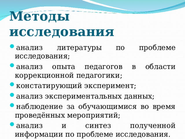 Методы исследования  анализ литературы по проблеме исследования; анализ опыта педагогов в области коррекционной педагогики; констатирующий эксперимент; анализ экспериментальных данных; наблюдение за обучающимися во время проведённых мероприятий; анализ и синтез полученной информации по проблеме исследования.  