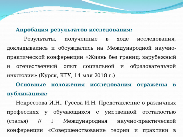 Апробация результатов исследования:  Результаты, полученные в ходе исследования, докладывались и обсуждались на Международной научно-практической конференции «Жизнь без границ: зарубежный и отечественный опыт социальной и образовательной инклюзии» (Курск, КГУ, 14 мая 2018 г.) Основные положения исследования отражены в публикациях: Некрестова И.Н., Гусева И.Н. Представление о различных профессиях у обучающихся с умственной отсталостью (статья) // I Международная научно-практической конференции «Совершенствование теории и практики в области образования» (г. Москва), 31 мая 2018 года. - НОО Профессиональная наука, 2018 – С.37-45. 