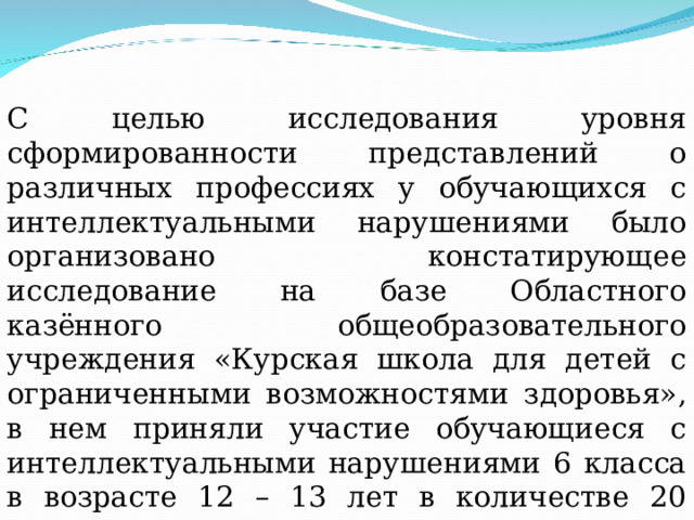 С целью исследования уровня сформированности представлений о различных профессиях у обучающихся с интеллектуальными нарушениями было организовано констатирующее исследование на базе Областного казённого общеобразовательного учреждения «Курская школа для детей с ограниченными возможностями здоровья», в нем приняли участие обучающиеся с интеллектуальными нарушениями 6 класса в возрасте 12 – 13 лет в количестве 20 человек. 