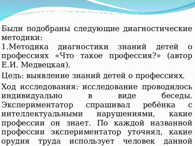 Были подобраны следующие диагностические методики: 1.Методика диагностики знаний детей о профессиях «Что такое профессия?» (автор Е.И. Медвецкая). Цель: выявление знаний детей о профессиях. Ход исследования: исследование проводилось индивидуально в виде беседы. Экспериментатор спрашивал ребёнка с интеллектуальными нарушениями, какие профессии он знает. По каждой названной профессии экспериментатор уточнял, какие орудия труда использует человек данной профессии. Далее экспериментатор просил описать процесс работы по данной профессии. 
