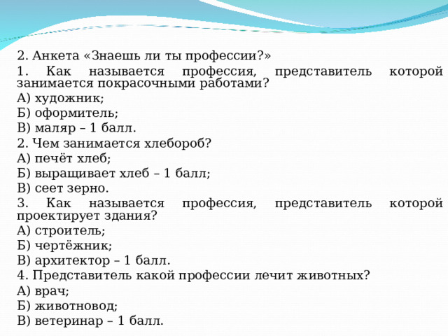2. Анкета «Знаешь ли ты профессии?» 1. Как называется профессия, представитель которой занимается покрасочными работами? А) художник; Б) оформитель; В) маляр – 1 балл. 2. Чем занимается хлебороб? А) печёт хлеб; Б) выращивает хлеб – 1 балл; В) сеет зерно. 3. Как называется профессия, представитель которой проектирует здания? А) строитель; Б) чертёжник; В) архитектор – 1 балл. 4. Представитель какой профессии лечит животных? А) врач; Б) животновод; В) ветеринар – 1 балл. 