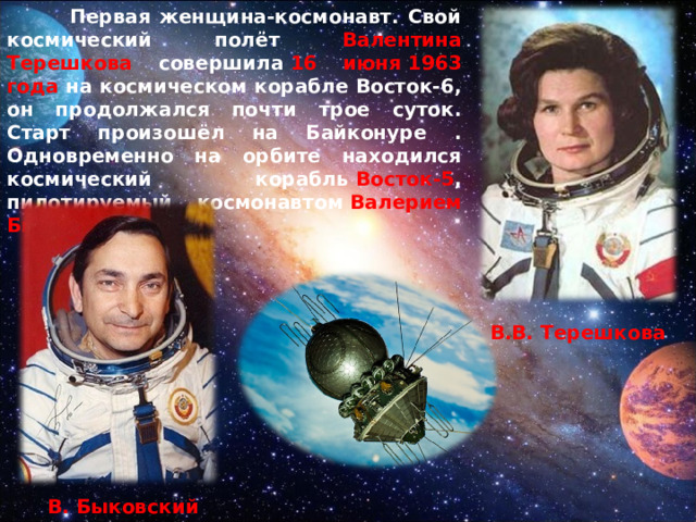  Первая женщина-космонавт. Свой космический полёт Валентина Терешкова совершила  16 июня 1963 года  на космическом корабле Восток-6, он продолжался почти трое суток. Старт произошёл на Байконуре . Одновременно на орбите находился космический корабль  Восток-5 , пилотируемый космонавтом  Валерием Быковским.  В.В. Терешкова  В. Быковский 