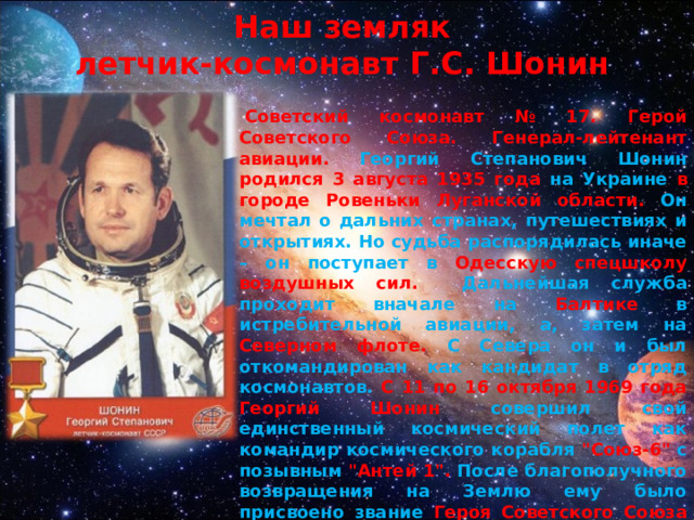 Наш земляк  летчик-космонавт Г.С. Шонин   Советский космонавт № 17. Герой Советского Союза. Генерал-лейтенант авиации.  Георгий Степанович Шонин родился 3 августа 1935 года на Украине в городе Ровеньки Луганской области.  Он мечтал о дальних странах, путешествиях и открытиях. Но судьба распорядилась иначе – он поступает в Одесскую спецшколу воздушных сил. Дальнейшая служба проходит вначале на Балтике в истребительной авиации, а, затем на Северном флоте. С Севера он и был откомандирован как кандидат в отряд космонавтов. С 11 по 16 октября 1969 года Георгий Шонин совершил свой единственный космический полет как командир космического корабля 