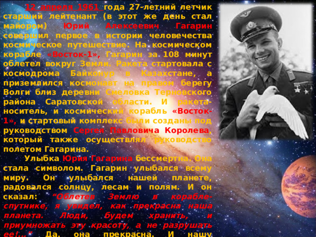  12 апреля 1961 года 27-летний летчик старший лейтенант (в этот же день стал майором) Юрий Алексеевич Гагарин совершил первое в истории человечества космическое путешествие. На космическом корабле «Восток-1», Гагарин за 108 минут облетел вокруг Земли. Ракета стартовала с космодрома Байконур в Казахстане, а приземлился космонавт на правом берегу Волги близ деревни Смеловка Терновского района Саратовской области. И ракета-носитель, и космический корабль «Восток-1», и стартовый комплекс были созданы под руководством Сергея Павловича Королева , который также осуществлял руководство полетом Гагарина.  Улыбка Юрия Гагарина бессмертна. Она стала символом. Гагарин улыбался всему миру. Он улыбался нашей планете, радовался солнцу, лесам и полям. И он сказал: “Облетев Землю в корабле-спутнике, я увидел, как прекрасна наша планета. Люди, будем хранить,  и приумножать эту красоту, а не разрушать ее!...” Да, она прекрасна. И нашу прекрасную и маленькую планету, единственную, где есть цветы, ручьи, березы, где есть смех и улыбки и любовь, надо беречь!  