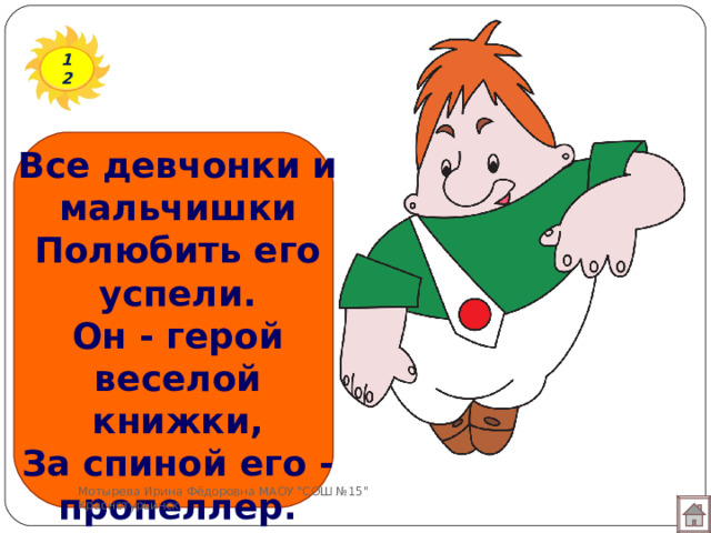 12 Все девчонки и мальчишки  Полюбить его успели.  Он - герой веселой книжки,  За спиной его - пропеллер.   Мотырева Ирина Фёдоровна МАОУ 