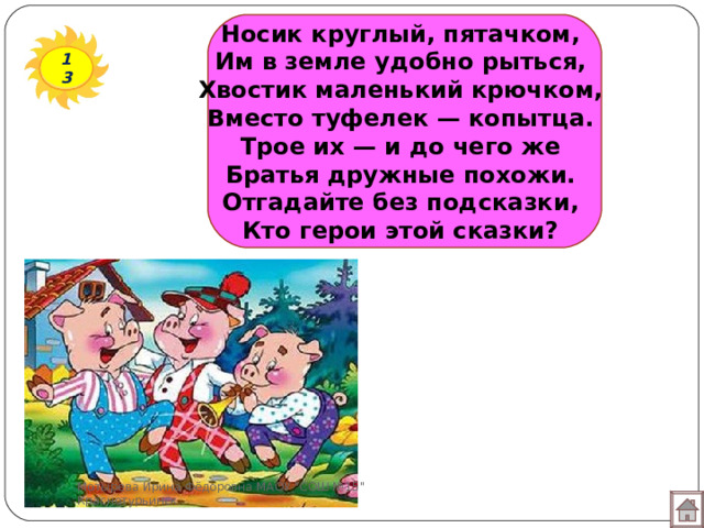 Носик круглый, пятачком,  Им в земле удобно рыться,  Хвостик маленький крючком,  Вместо туфелек — копытца.  Трое их — и до чего же  Братья дружные похожи.  Отгадайте без подсказки,  Кто герои этой сказки?   13 Мотырева Ирина Фёдоровна МАОУ 