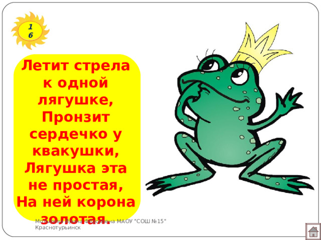 16 Летит стрела к одной лягушке,  Пронзит сердечко у квакушки,  Лягушка эта не простая,  На ней корона золотая. Мотырева Ирина Фёдоровна МАОУ 