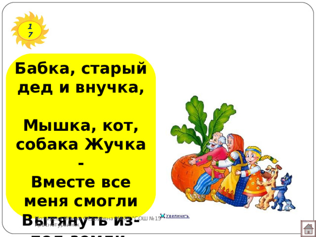 17 Бабка, старый дед и внучка,  Мышка, кот, собака Жучка -  Вместе все меня смогли  Вытянуть из-под земли. Мотырева Ирина Фёдоровна МАОУ 
