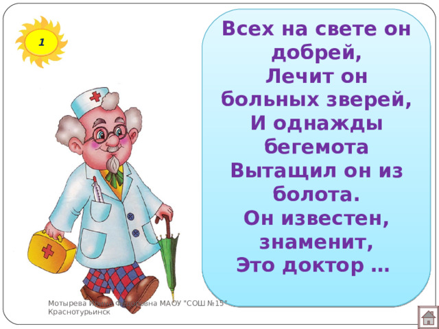 Всех на свете он добрей,  Лечит он больных зверей,  И однажды бегемота  Вытащил он из болота.  Он известен, знаменит,  Это доктор … 1 Мотырева Ирина Фёдоровна МАОУ 