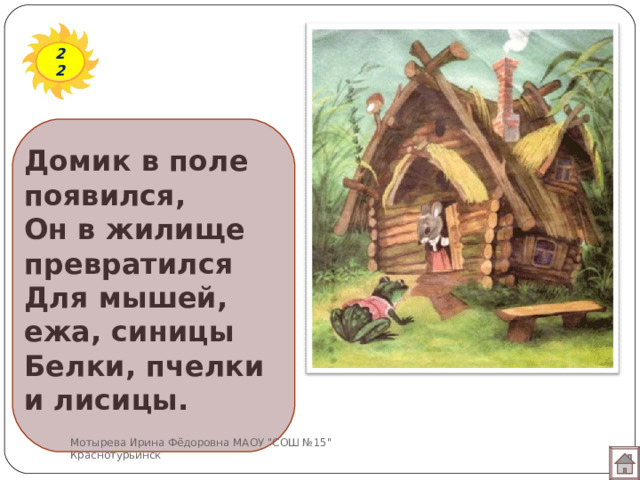 22 Домик в поле появился,  Он в жилище превратился  Для мышей, ежа, синицы  Белки, пчелки и лисицы. Мотырева Ирина Фёдоровна МАОУ 