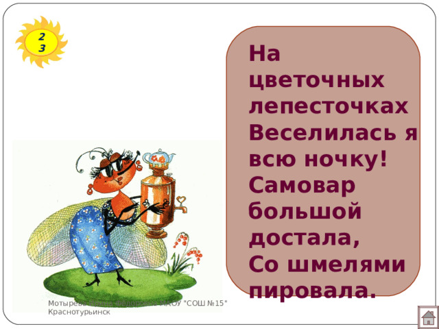 23 На цветочных лепесточках  Веселилась я всю ночку!  Самовар большой достала,  Со шмелями пировала. Мотырева Ирина Фёдоровна МАОУ 