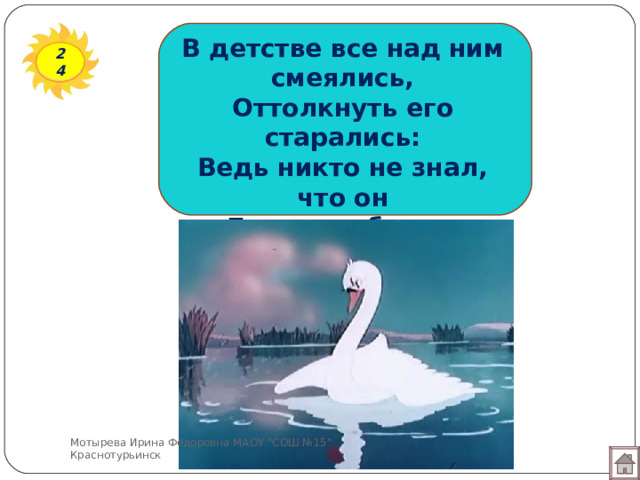В детстве все над ним смеялись, Оттолкнуть его старались: Ведь никто не знал, что он Белым лебедем рождён. 24 Мотырева Ирина Фёдоровна МАОУ 