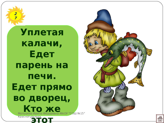 27 Уплетая калачи,  Едет парень на печи.  Едет прямо во дворец,  Кто же этот молодец?   Мотырева Ирина Фёдоровна МАОУ 