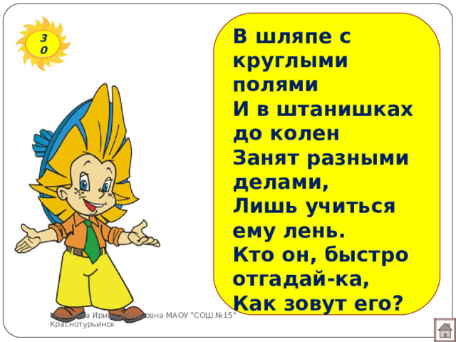 В шляпе с круглыми полями И в штанишках до колен  Занят разными делами, Лишь учиться ему лень.  Кто он, быстро отгадай-ка, Как зовут его?   30 Мотырева Ирина Фёдоровна МАОУ 