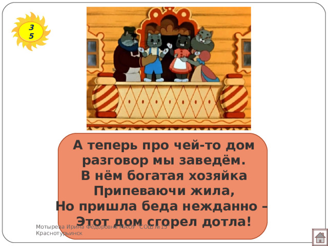 35 А теперь про чей-то дом  разговор мы заведём.  В нём богатая хозяйка  Припеваючи жила,  Но пришла беда нежданно –  Этот дом сгорел дотла! Мотырева Ирина Фёдоровна МАОУ 
