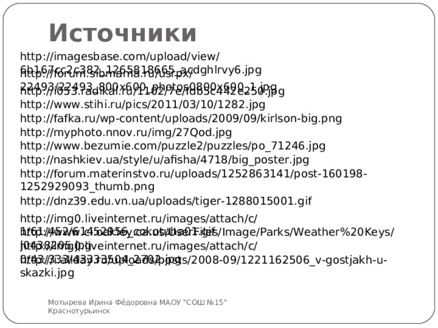 Источники http://imagesbase.com/upload/view/6b167cc2c382_1265818665_acdghlrvy6.jpg http://forum.sibmama.ru/usrpx/22493/22493_800x600_photos0800x600_1.jpg http://i053.radikal.ru/1102/7e/fdb5c442e250.jpg http://www.stihi.ru/pics/2011/03/10/1282.jpg http://fafka.ru/wp-content/uploads/2009/09/kirlson-big.png http://myphoto.nnov.ru/img/27Qod.jpg http://www.bezumie.com/puzzle2/puzzles/po_71246.jpg http://nashkiev.ua/style/u/afisha/4718/big_poster.jpg http://forum.materinstvo.ru/uploads/1252863141/post-160198-1252929093_thumb.png http://dnz39.edu.vn.ua/uploads/tiger-1288015001.gif http://img0.liveinternet.ru/images/attach/c/1/61/452/61452956_cokotuha01.gif http://www.ci.oakley.ca.us/UserFiles/Image/Parks/Weather%20Keys/j0438205.jpg http://img0.liveinternet.ru/images/attach/c/0/43/333/43333504_2702.jpg http://i.allday.ru/uploads/posts/2008-09/1221162506_v-gostjakh-u-skazki.jpg Мотырева Ирина Фёдоровна МАОУ 