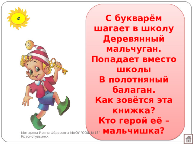 С букварём шагает в школу  Деревянный мальчуган.  Попадает вместо школы  В полотняный балаган.  Как зовётся эта книжка?  Кто герой её – мальчишка? 4 Мотырева Ирина Фёдоровна МАОУ 