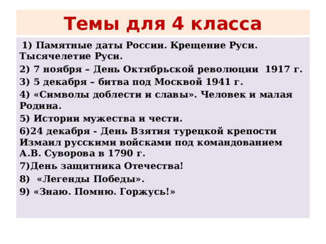 Темы для 4 класса   1) Памятные даты России. Крещение Руси. Тысячелетие Руси. 2) 7 ноября – День Октябрьской революции 1917 г. 3) 5 декабря – битва под Москвой 1941 г. 4) «Символы доблести и славы». Человек и малая Родина. 5) Истории мужества и чести. 6)24 декабря - День Взятия турецкой крепости Измаил русскими войсками под командованием А.В. Суворова в 1790 г. 7)День защитника Оте­чества! 8) «Легенды Победы». 9) «Знаю. Помню. Горжусь!»  