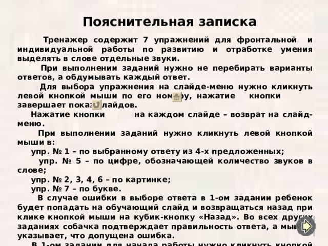 Пояснительная записка  Тренажер содержит 7 упражнений для фронтальной и индивидуальной работы по развитию и отработке умения выделять в слове отдельные звуки.  При выполнении заданий нужно не перебирать варианты ответов, а обдумывать каждый ответ.  Для выбора упражнения на слайде-меню нужно кликнуть левой кнопкой мыши по его номеру, нажатие кнопки завершает показ слайдов.  Нажатие кнопки на каждом слайде – возврат на слайд-меню.  При выполнении заданий нужно кликнуть левой кнопкой мыши в :  упр. № 1 – по выбранному ответу из 4-х предложенных ;  упр. № 5 – по цифре, обозначающей количество звуков в слове ;  упр. № 2, 3, 4, 6 – по картинке ;  упр. № 7 – по букве.  В случае ошибки в выборе ответа в 1-ом задании ребенок будет попадать на обучающий слайд и возвращаться назад при клике кнопкой мыши на кубик-кнопку «Назад».  Во всех других заданиях собачка подтверждает правильность ответа, а мышка указывает, что допущена ошибка.  В 1-ом задании для начала работы нужно кликнуть кнопкой мыши на кубик-кнопку «Старт».   Желаю удачи! 