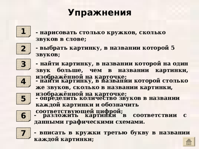 Упражнения 1 - нарисовать столько кружков, сколько звуков в слове ; - выбрать картинку, в названии которой 5 звуков ; 2 - найти картинку, в названии которой на один звук больше, чем в названии картинки, изображённой на карточке ; 3 - найти картинку, в названии которой столько же звуков, сколько в названии картинки, изображённой на карточке ; 4 - определить количество звуков в названии каждой картинки и обозначить соответствующей цифрой ; 5 - разложить картинки в соответствии с данными графическими схемами. 6 - вписать в кружки третью букву в названии каждой картинки ; 7 